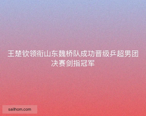 王楚钦领衔山东魏桥队成功晋级乒超男团决赛剑指冠军